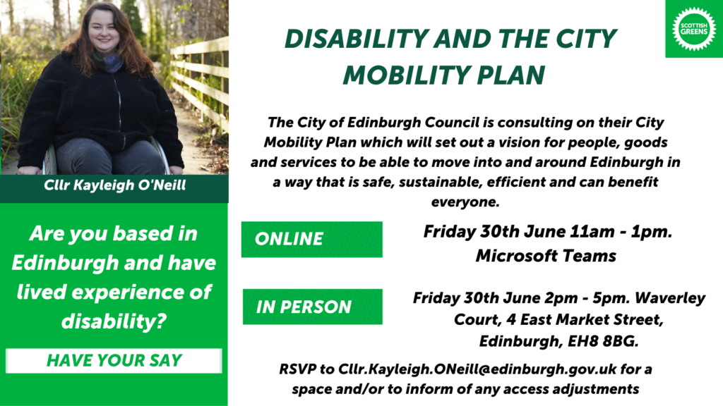 Graphic with photo of Kayleigh in top left corner. Underneath this is text that reads “Cllr. Kayleigh O’Neill. Are you based in Edinburgh and have lived experience of disability? Have your say. Disability and the City Mobility Plan. The City of Edinburgh Council is consulting on their City Mobility Plan which will set out a vision for people, goods and services to be able to move into and around Edinburgh in a way that is safe, sustainable, efficient and can benefit everyone. Online: Friday 30th June 11am-1pm Microsoft Teams. In Person: Friday 30th June 2pm – 5pm, Waverley Court, 4 East Market Street, Edinburgh, EH8 8BG RSVP to Cllr.Kayleigh O’Neill@edinburgh.gov.uk for a space and/or to inform of any access adjustments