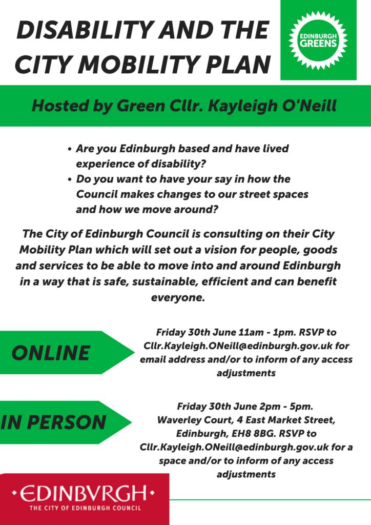 Poster advertising Disability and the City Mobility Plan hosted by Green Cllr. Kayleigh O’Neill. The poster also has the Edinburgh Greens logo at the top and the City of Edinburgh Council logo at the bottom Are you Edinburgh based and have lived experience of disability? Do you want to have your say in how the Council makes changes to our street spaces and how we move around? The City of Edinburgh Council is consulting on their City Mobility Plan which will set out a vision for people, goods and services to be able to move into and around Edinburgh in a way that is safe, sustainable, efficient and can benefit everyone. Online: Friday 30th June 11am - 1pm. RSVP to Cllr.Kayleigh.ONeill@edinburgh.gov.uk for email address and/or to inform of any access adjustments In Person: Friday 30th June 2pm - 5pm. Waverley Court, 4 East Market Street, Edinburgh, EH8 8BG. RSVP to Cllr.Kayleigh.ONeill@edinburgh.gov.uk for a space and/or to inform of any access adjustments