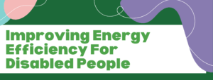 White banner on a green background with abstract shapes. The banner reads 'Improving Energy Efficiency for Disabled People'